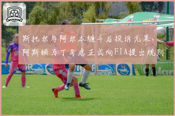 斯托尔与阿尔本缠斗后投诉无果，阿斯顿马丁考虑正式向FIA提出规则修订