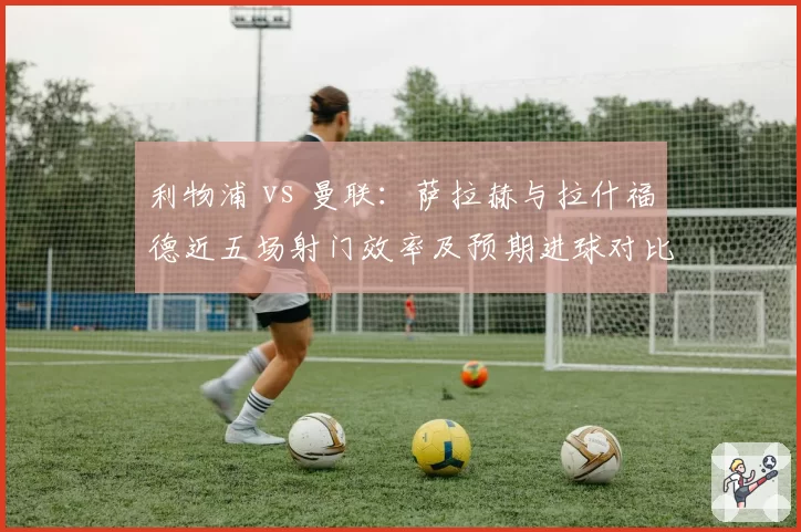 利物浦 vs 曼联:萨拉赫与拉什福德近五场射门效率及预期进球对比