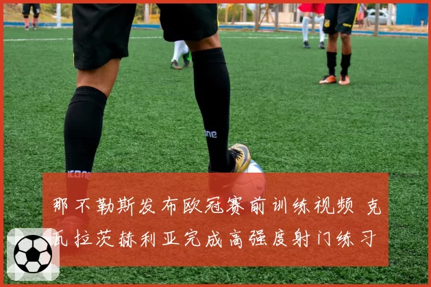 那不勒斯发布欧冠赛前训练视频 克瓦拉茨赫利亚完成高强度射门练习