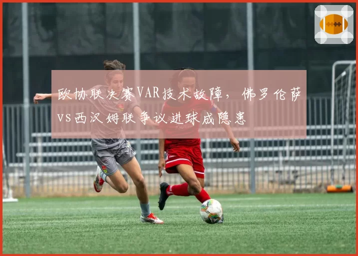 欧协联决赛VAR技术故障，佛罗伦萨vs西汉姆联争议进球成隐患
