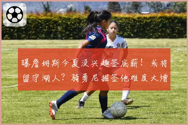 曝詹姆斯今夏没兴趣签底薪！或将留守湖人？骑勇尼掘签他难度大增