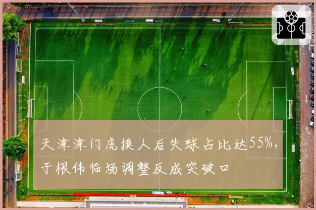天津津门虎换人后失球占比达55%,于根伟临场调整反成突破口