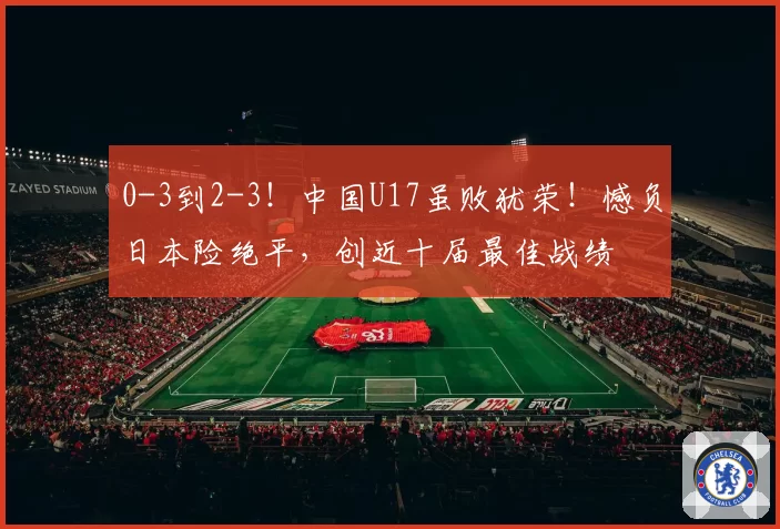 0-3到2-3!中国U17虽败犹荣!憾负日本险绝平,创近十届最佳战绩