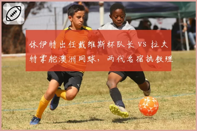 休伊特出任戴维斯杯队长 vs 拉夫特掌舵澳洲网球,两代名宿执教理念碰撞