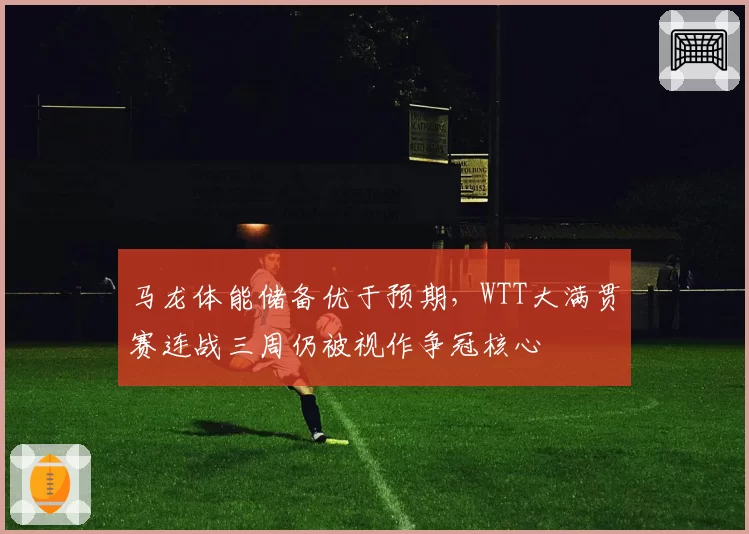 马龙体能储备优于预期,WTT大满贯赛连战三周仍被视作争冠核心