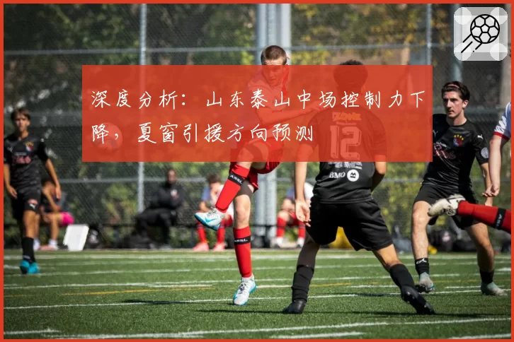 深度分析：山东泰山中场控制力下降，夏窗引援方向预测