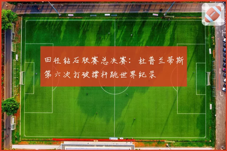 田径钻石联赛总决赛：杜普兰蒂斯第六次打破撑杆跳世界纪录