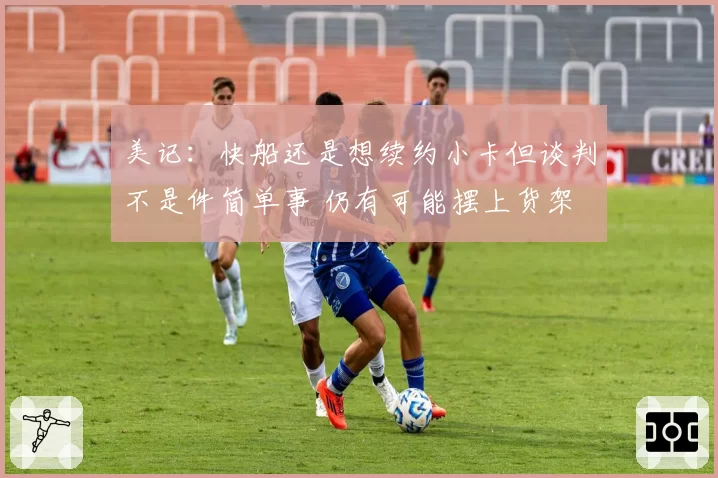 美记：快船还是想续约小卡但谈判不是件简单事 仍有可能摆上货架