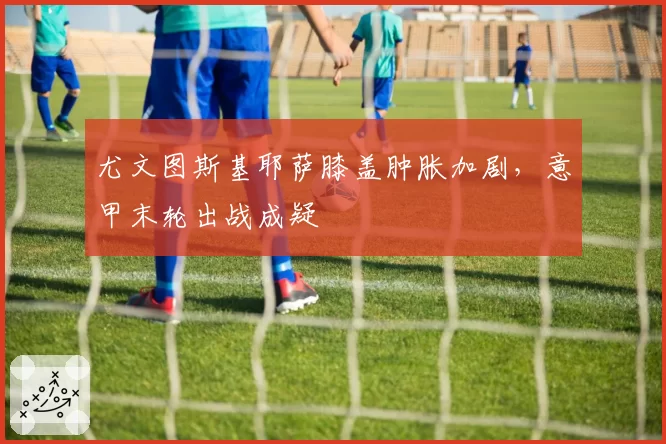 尤文图斯基耶萨膝盖肿胀加剧，意甲末轮出战成疑