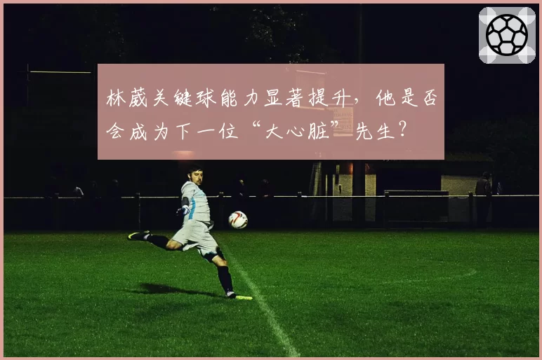 林葳关键球能力显著提升,他是否会成为下一位“大心脏”先生?