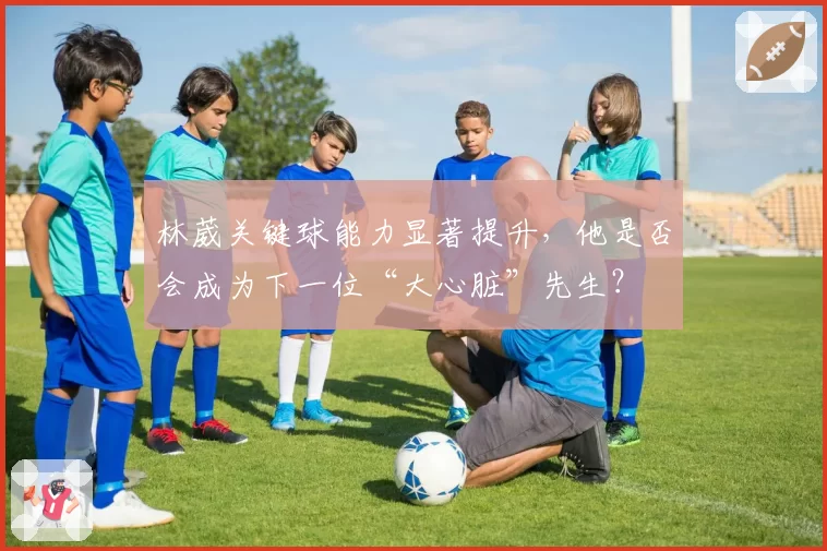 林葳关键球能力显著提升,他是否会成为下一位“大心脏”先生?