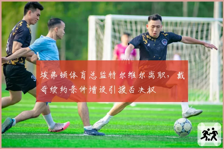 埃弗顿体育总监特尔维尔离职，戴奇续约条件增设引援否决权