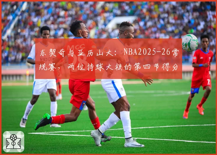 东契奇与亚历山大：NBA2025-26常规赛，两位持球大核的第四节得分贡献率