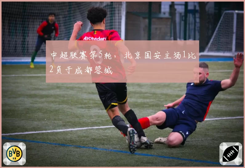 中超联赛第5轮,北京国安主场1比2负于成都蓉城