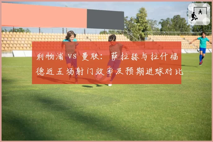 利物浦 vs 曼联：萨拉赫与拉什福德近五场射门效率及预期进球对比