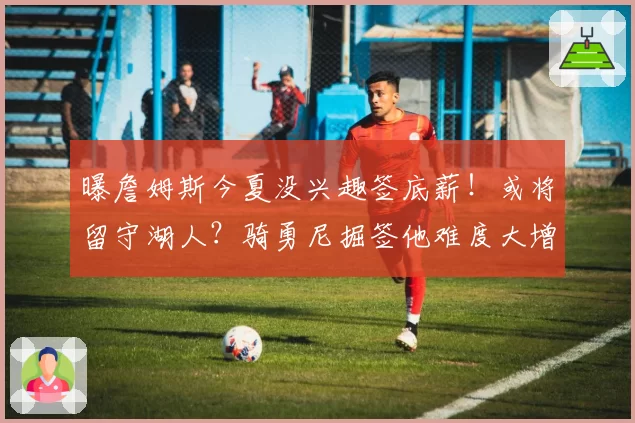 曝詹姆斯今夏没兴趣签底薪！或将留守湖人？骑勇尼掘签他难度大增
