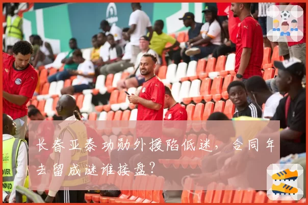 长春亚泰功勋外援陷低迷,合同年去留成谜谁接盘?