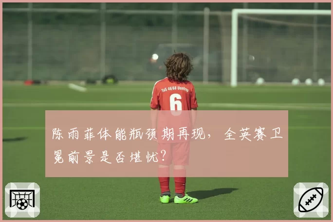 陈雨菲体能瓶颈期再现,全英赛卫冕前景是否堪忧?