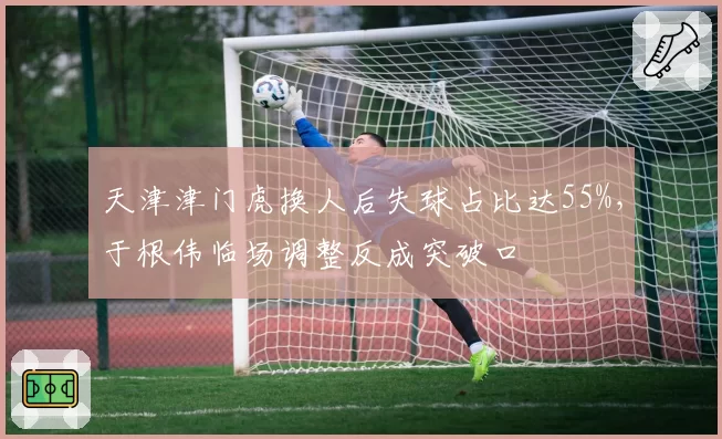 天津津门虎换人后失球占比达55%,于根伟临场调整反成突破口