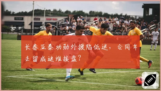 长春亚泰功勋外援陷低迷,合同年去留成谜谁接盘?