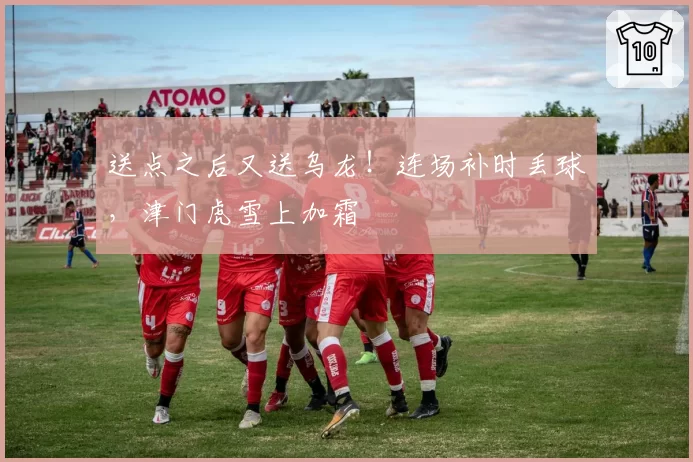 送点之后又送乌龙!连场补时丢球,津门虎雪上加霜