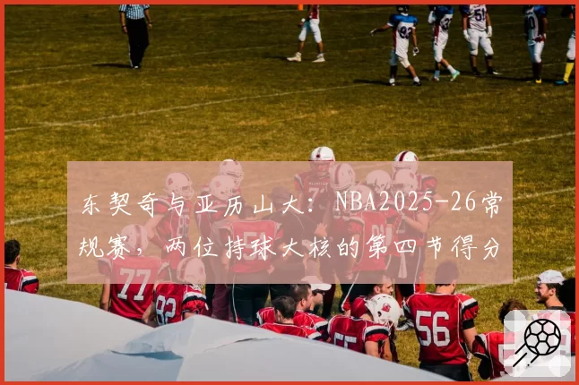 东契奇与亚历山大：NBA2025-26常规赛，两位持球大核的第四节得分贡献率