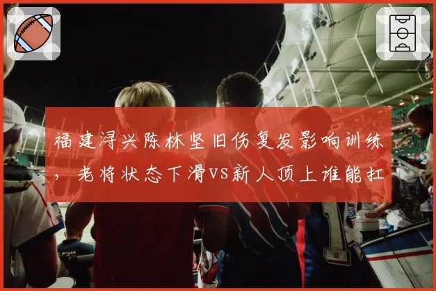 福建浔兴陈林坚旧伤复发影响训练，老将状态下滑vs新人顶上谁能扛起锋线
