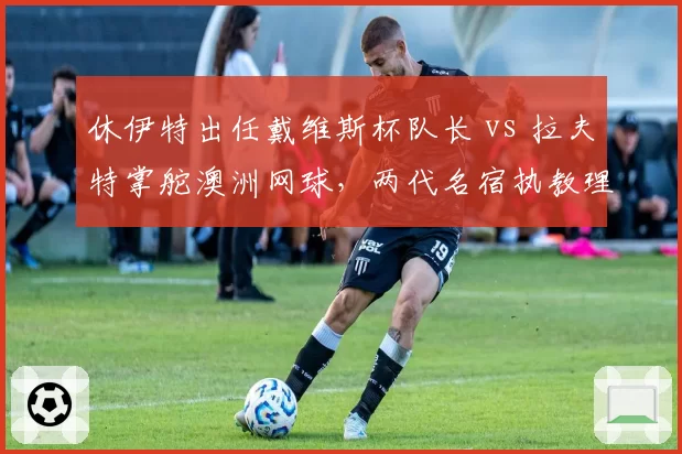 休伊特出任戴维斯杯队长 vs 拉夫特掌舵澳洲网球,两代名宿执教理念碰撞
