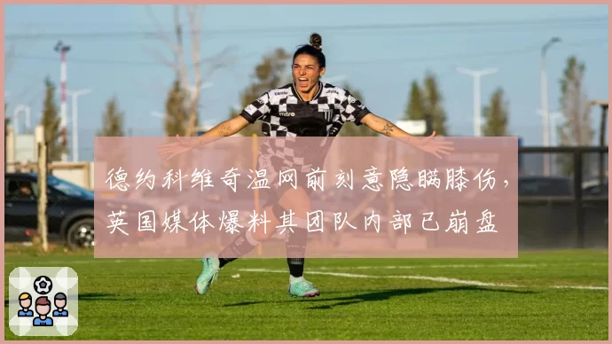 德约科维奇温网前刻意隐瞒膝伤,英国媒体爆料其团队内部已崩盘