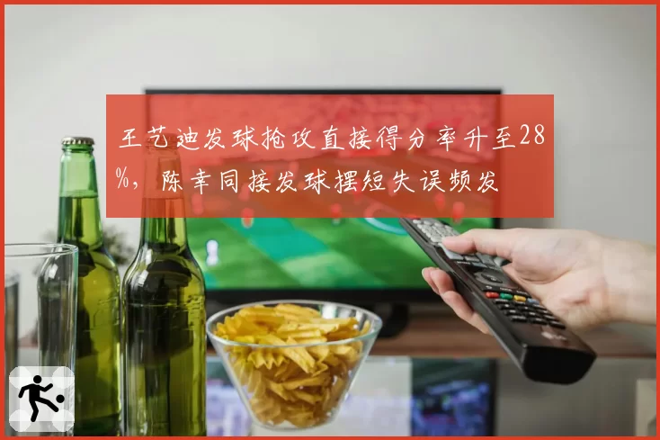 王艺迪发球抢攻直接得分率升至28%,陈幸同接发球摆短失误频发