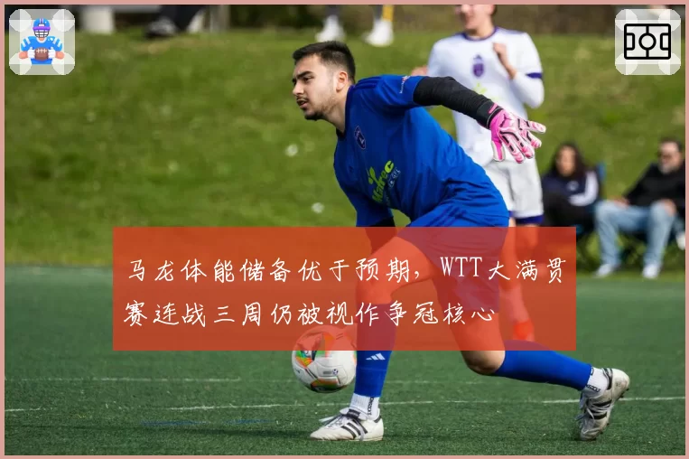 马龙体能储备优于预期,WTT大满贯赛连战三周仍被视作争冠核心