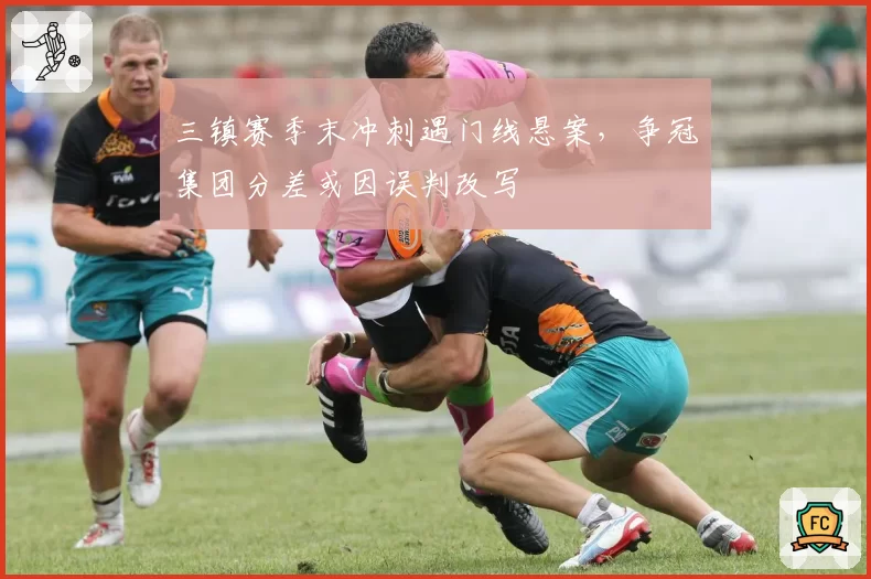三镇赛季末冲刺遇门线悬案，争冠集团分差或因误判改写