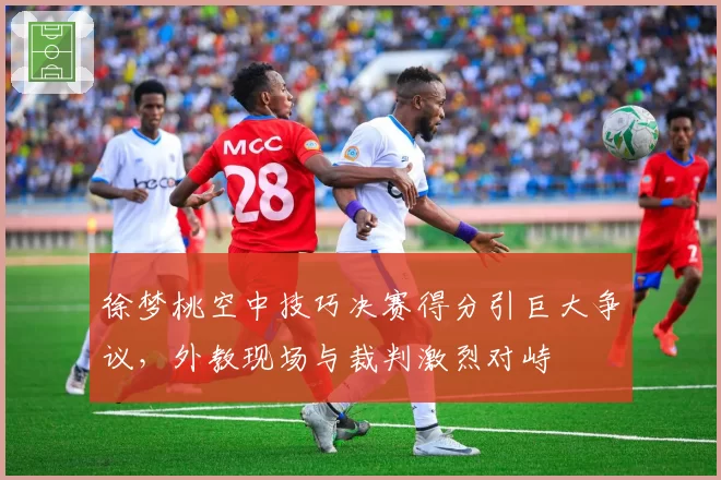 徐梦桃空中技巧决赛得分引巨大争议，外教现场与裁判激烈对峙