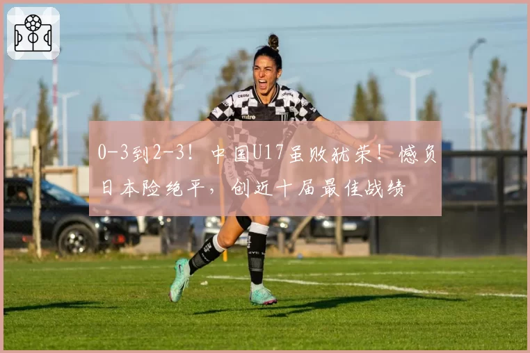 0-3到2-3!中国U17虽败犹荣!憾负日本险绝平,创近十届最佳战绩