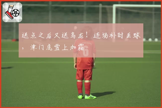 送点之后又送乌龙!连场补时丢球,津门虎雪上加霜